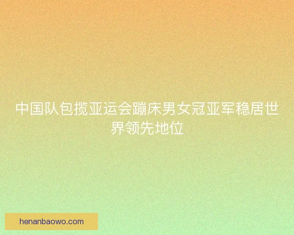 中国队包揽亚运会蹦床男女冠亚军稳居世界领先地位