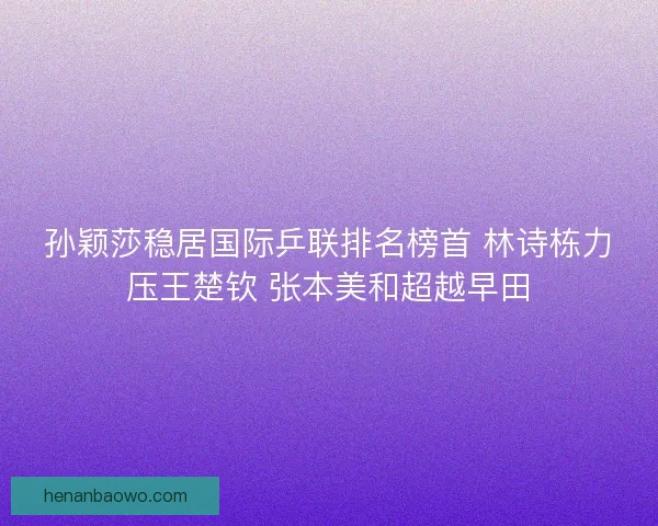 孙颖莎稳居国际乒联排名榜首 林诗栋力压王楚钦 张本美和超越早田