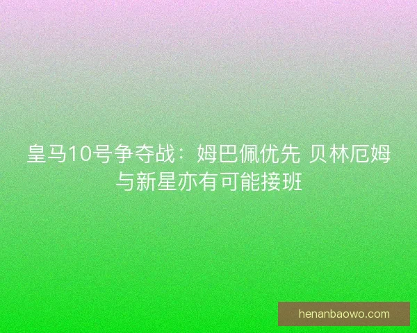 皇马10号争夺战：姆巴佩优先 贝林厄姆与新星亦有可能接班