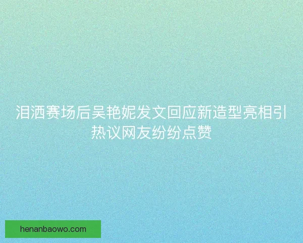 泪洒赛场后吴艳妮发文回应新造型亮相引热议网友纷纷点赞