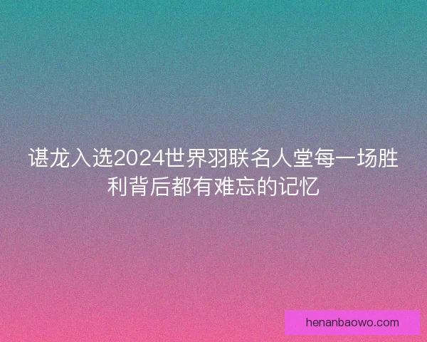 谌龙入选2024世界羽联名人堂每一场胜利背后都有难忘的记忆 谌龙入选2024世界羽联名人堂每一场胜利背后都有难忘的记忆