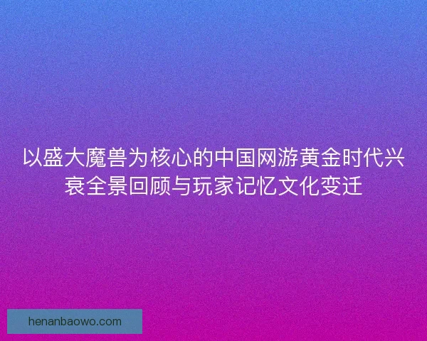 以盛大魔兽为核心的中国网游黄金时代兴衰全景回顾与玩家记忆文化变迁 以盛大魔兽为核心的中国网游黄金时代兴衰全景回顾与玩家记忆文化变迁