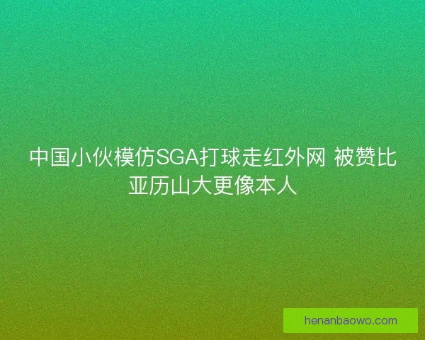 中国小伙模仿SGA打球走红外网 被赞比亚历山大更像本人 中国小伙模仿SGA打球走红外网 被赞比亚历山大更像本人