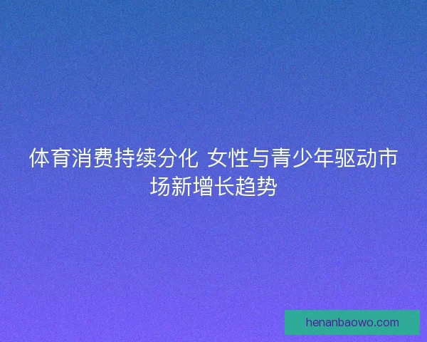 体育消费持续分化 女性与青少年驱动市场新增长趋势 体育消费持续分化 女性与青少年驱动市场新增长趋势