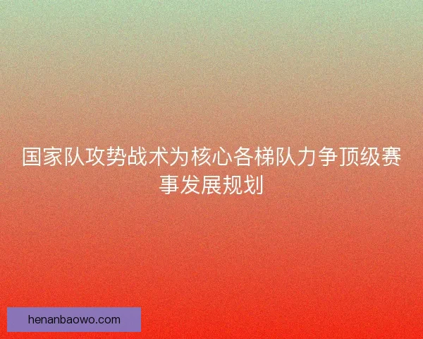 国家队攻势战术为核心各梯队力争顶级赛事发展规划 国家队攻势战术为核心各梯队力争顶级赛事发展规划